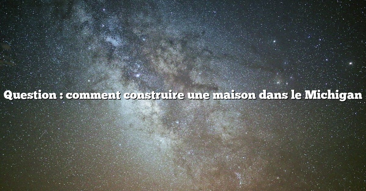 Question : comment construire une maison dans le Michigan